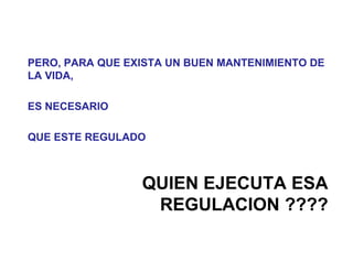 PERO, PARA QUE EXISTA UN BUEN MANTENIMIENTO DE
LA VIDA,

ES NECESARIO

QUE ESTE REGULADO



                 QUIEN EJECUTA ESA
                  REGULACION ????
 