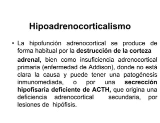 Hipoadrenocorticalismo
• La hipofunción adrenocortical se produce de
  forma habitual por la destrucción de la corteza
  adrenal, bien como insuficiencia adrenocortical
  primaria (enfermedad de Addison), donde no está
  clara la causa y puede tener una patogénesis
  inmunomediada,       o   por   una    secrección
  hipofisaria deficiente de ACTH, que origina una
  deficiencia adrenocortical      secundaria, por
  lesiones de hipófisis.
 