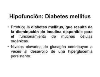 Hipofunción: Diabetes mellitus
• Produce la diabetes mellitus, que resulta de
  la disminución de insulina disponible para
  el funcionamiento de muchas células
  orgánicas.
• Niveles elevados de glucagón contribuyen a
  veces al desarrollo de una hiperglucemia
  persistente.
 