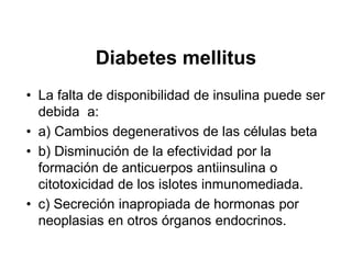 Diabetes mellitus
• La falta de disponibilidad de insulina puede ser
  debida a:
• a) Cambios degenerativos de las células beta
• b) Disminución de la efectividad por la
  formación de anticuerpos antiinsulina o
  citotoxicidad de los islotes inmunomediada.
• c) Secreción inapropiada de hormonas por
  neoplasias en otros órganos endocrinos.
 
