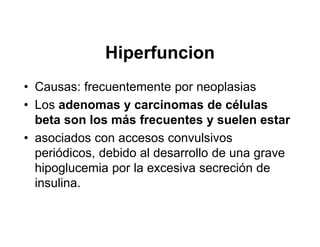 Hiperfuncion
• Causas: frecuentemente por neoplasias
• Los adenomas y carcinomas de células
  beta son los más frecuentes y suelen estar
• asociados con accesos convulsivos
  periódicos, debido al desarrollo de una grave
  hipoglucemia por la excesiva secreción de
  insulina.
 