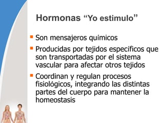 Hormonas “Yo estimulo”
 Son mensajeros químicos
 Producidas por tejidos específicos que
son transportadas por el sistema
vascular para afectar otros tejidos
 Coordinan y regulan procesos
fisiológicos, integrando las distintas
partes del cuerpo para mantener la
homeostasis
 