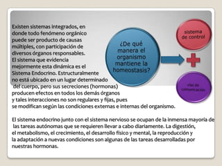 Existen sistemas integrados, en
donde todo fenómeno orgánico
puede ser producto de causas
múltiples, con participación de
diversos órganos responsables.
El sistema que evidencia
mejormente esta dinámica es el
Sistema Endocrino. Estructuralmente
no está ubicado en un lugar determinado
del cuerpo, pero sus secreciones (hormonas)
producen efectos en todos los demás órganos
y tales interacciones no son regulares y fijas, pues
se modifican según las condiciones externas e internas del organismo.

El sistema endocrino junto con el sistema nervioso se ocupan de la inmensa mayoría de
 las tareas autónomas que se requieren llevar a cabo diariamente. La digestión,
el metabolismo, el crecimiento, el desarrollo físico y mental, la reproducción y
la adaptación a nuevas condiciones son algunas de las tareas desarrolladas por
nuestras hormonas.
 