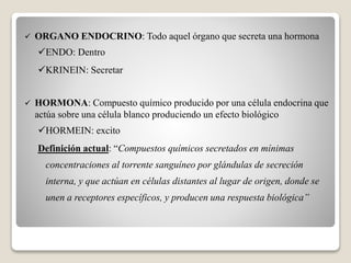  ORGANO ENDOCRINO: Todo aquel órgano que secreta una hormona
ENDO: Dentro
KRINEIN: Secretar
 HORMONA: Compuesto químico producido por una célula endocrina que
actúa sobre una célula blanco produciendo un efecto biológico
HORMEIN: excito
Definición actual: “Compuestos químicos secretados en mínimas
concentraciones al torrente sanguíneo por glándulas de secreción
interna, y que actúan en células distantes al lugar de origen, donde se
unen a receptores específicos, y producen una respuesta biológica”
 