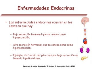 Enfermedades Endocrinas

• Las enfermedades endocrinas ocurren en los
  casos en que hay:

   – Baja secreción hormonal que se conoce como
     hiposecreción.

   – Alta secreción hormonal, que se conoce como como
     hipersecreción.

   – Ejemplo: disfunción del páncreas por baja secreción se
     llamaría hipotiroidismo.

             Derechos de Autor Reservados © Richard C. Concepción Castro 2011
 