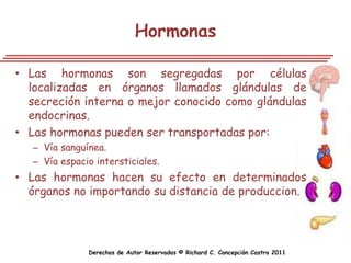 Hormonas

• Las hormonas son segregadas por células
  localizadas en órganos llamados glándulas de
  secreción interna o mejor conocido como glándulas
  endocrinas.
• Las hormonas pueden ser transportadas por:
   – Vía sanguínea.
   – Vía espacio intersticiales.
• Las hormonas hacen su efecto en determinados
  órganos no importando su distancia de produccion.




               Derechos de Autor Reservados © Richard C. Concepción Castro 2011
 