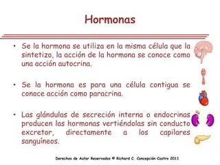 Hormonas

• Se la hormona se utiliza en la misma célula que la
  sintetizo, la acción de la hormona se conoce como
  una acción autocrina.

• Se la hormona es para una célula contigua se
  conoce acción como paracrina.

• Las glándulas de secreción interna o endocrinas
  producen las hormonas vertiéndolas sin conducto
  excretor,    directamente    a   los   capilares
  sanguíneos.

            Derechos de Autor Reservados © Richard C. Concepción Castro 2011
 