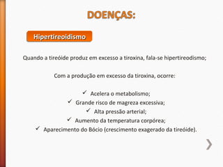 HHHHiiiippppeeeerrrrttttiiiirrrreeeeooooiiiiddddiiiissssmmmmoooo 
Quando a tireóide produz em excesso a tiroxina, fala-se hipertireodismo; 
Com a produção em excesso da tiroxina, ocorre: 
 Acelera o metabolismo; 
 Grande risco de magreza excessiva; 
 Alta pressão arterial; 
 Aumento da temperatura corpórea; 
 Aparecimento do Bócio (crescimento exagerado da tireóide). 
 