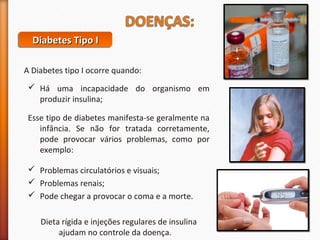 DDDDiiiiaaaabbbbeeeetttteeeessss TTTTiiiippppoooo IIII 
A Diabetes tipo I ocorre quando: 
 Há uma incapacidade do organismo em 
produzir insulina; 
Esse tipo de diabetes manifesta-se geralmente na 
infância. Se não for tratada corretamente, 
pode provocar vários problemas, como por 
exemplo: 
 Problemas circulatórios e visuais; 
 Problemas renais; 
 Pode chegar a provocar o coma e a morte. 
Dieta rígida e injeções regulares de insulina 
ajudam no controle da doença. 
 
