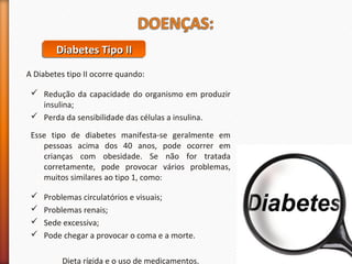 DDDDiiiiaaaabbbbeeeetttteeeessss TTTTiiiippppoooo IIIIIIII 
A Diabetes tipo II ocorre quando: 
 Redução da capacidade do organismo em produzir 
insulina; 
 Perda da sensibilidade das células a insulina. 
Esse tipo de diabetes manifesta-se geralmente em 
pessoas acima dos 40 anos, pode ocorrer em 
crianças com obesidade. Se não for tratada 
corretamente, pode provocar vários problemas, 
muitos similares ao tipo 1, como: 
 Problemas circulatórios e visuais; 
 Problemas renais; 
 Sede excessiva; 
 Pode chegar a provocar o coma e a morte. 
Dieta rígida e o uso de medicamentos. 
 