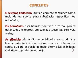 OO SSiisstteemmaa EEnnddóóccrriinnoo utiliza a corrente sanguínea como 
meio de transporte para substâncias específicas, os 
hhoorrmmôônniiooss; 
OOss hhoorrmmôônniiooss espalham-se por todo o corpo, porém 
desencadeiam reações em células específicas, sensíveis 
a eles; 
AAss ggllâânndduullaass são órgãos especializados em produzir e 
liberar substâncias, que sejam para uso interno do 
corpo, ou para excreção ao meio externo (ex: glândulas 
sudoríparas, produzem o suor). 
 