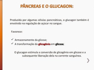 Produzida por algumas células pancreáticas, o glucagon também é 
envolvido na regulação de açúcar no sangue. 
Favorece: 
 Armazenamento da glicose; 
 A transformação da gglliiccooggêênniioo em gglliiccoossee; 
O glucagon estimula a conversão de glicogênio em glicose e a 
subsequente liberação dela na corrente sanguínea. 
 
