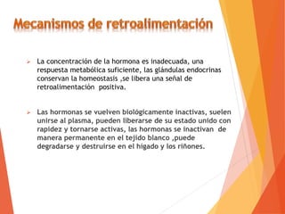  La concentración de la hormona es inadecuada, una
respuesta metabólica suficiente, las glándulas endocrinas
conservan la homeostasis ,se libera una señal de
retroalimentación positiva.
 Las hormonas se vuelven biológicamente inactivas, suelen
unirse al plasma, pueden liberarse de su estado unido con
rapidez y tornarse activas, las hormonas se inactivan de
manera permanente en el tejido blanco ,puede
degradarse y destruirse en el hígado y los riñones.
 