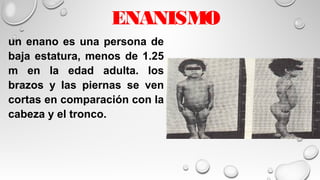 ENANISMO
un enano es una persona de
baja estatura, menos de 1.25
m en la edad adulta. los
brazos y las piernas se ven
cortas en comparación con la
cabeza y el tronco.
 