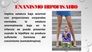 ENANISMO HIPOFISARIO
implica estatura baja anormal
con proporciones corporales
normales. la estatura
anormalmente baja en la
infancia se puede presentar
cuando la hipófisis no produce
suficiente hormona del
crecimiento (somatotropina).
 