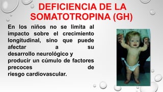  DEFICIENCIA DE LA
SOMATOTROPINA (GH)
En los niños no se limita al
impacto sobre el crecimiento
longitudinal, sino que puede
afectar a su
desarrollo neurológico y
producir un cúmulo de factores
precoces de
riesgo cardiovascular.
 