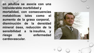 en adultos se asocia con una
considerable morbilidad y
mortalidad, con consecuencias
metabólicas tales como el
aumento de la grasa corporal,
disminución de la densidad
mineral ósea, reducción de la
sensibilidad a la insulina, y
riesgo de enfermedad
cardiovascular.
 