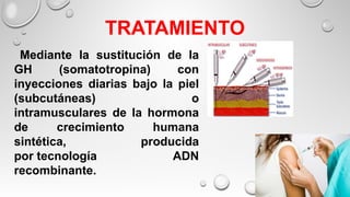TRATAMIENTO
Mediante la sustitución de la
GH (somatotropina) con
inyecciones diarias bajo la piel
(subcutáneas) o
intramusculares de la hormona
de crecimiento humana
sintética, producida
por tecnología ADN
recombinante.
 
