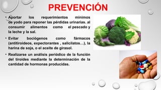 PREVENCIÓN
• Aportar los requerimientos mínimos
de yodo para reponer las pérdidas urinarias. al
consumir alimentos como el pescado y
la leche y la sal.
• Evitar bociógenos como fármacos
(antitiroideos, expectorantes , salicilatos…), la
harina de soja, o el aceite de girasol.
• Realizarse un análisis periódico de la función
del tiroides mediante la determinación de la
cantidad de hormonas producidas.
 