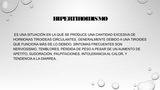 HIPERTIROIDISMO
 ES UNA SITUACIÓN EN LA QUE SE PRODUCE UNA CANTIDAD EXCESIVA DE
HORMONAS TIROIDEAS CIRCULANTES, GENERALMENTE DEBIDO A UNA TIROIDES
QUE FUNCIONA MÁS DE LO DEBIDO. SÍNTOMAS FRECUENTES SON
NERVIOSISMO, TEMBLORES, PÉRDIDA DE PESO A PESAR DE UN AUMENTO DE
APETITO, SUDORACIÓN, PALPITACIONES, INTOLERANCIA AL CALOR, Y
TENDENCIA A LA DIARREA.
 
