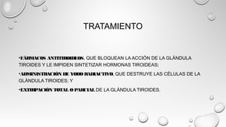 TRATAMIENTO
•FÁRMACOS ANTITIROIDEOS, QUE BLOQUEAN LA ACCIÓN DE LA GLÁNDULA
TIROIDES Y LE IMPIDEN SINTETIZAR HORMONAS TIROIDEAS;
•ADMINISTRACIÓN DE YODO RADIACTIVO, QUE DESTRUYE LAS CÉLULAS DE LA
GLÁNDULA TIROIDES; Y
•EXTIRPACIÓN TOTAL O PARCIAL DE LA GLÁNDULA TIROIDES.
 