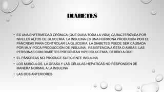 DIABETES
• ES UNA ENFERMEDAD CRÓNICA (QUE DURA TODA LA VIDA) CARACTERIZADA POR
NIVELES ALTOS DE GLUCEMIA. LA INSULINA ES UNA HORMONA PRODUCIDA POR EL
PÁNCREAS PARA CONTROLAR LA GLUCEMIA. LA DIABETES PUEDE SER CAUSADA
POR MUY POCA PRODUCCIÓN DE INSULINA , RESISTENCIA A ÉSTA O AMBAS. LAS
PERSONAS CON DIABETES PRESENTAN HIPERGLUCEMIA, DEBIDO A QUE:
• EL PÁNCREAS NO PRODUCE SUFICIENTE INSULINA
• LOS MÚSCULOS, LA GRASA Y LAS CÉLULAS HEPÁTICAS NO RESPONDEN DE
MANERA NORMAL A LA INSULINA
• LAS DOS ANTERIORES
 