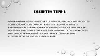 DIABETES TIPO 1:
GENERALMENTE SE DIAGNOSTICA EN LA INFANCIA, PERO MUCHOS PACIENTES
SON DIAGNOSTICADOS CUANDO TIENEN MÁS DE 20 AÑOS. EN ESTA
ENFERMEDAD, EL CUERPO NO PRODUCE O PRODUCE POCA INSULINA Y SE
NECESITAN INYECCIONES DIARIAS DE ESTA HORMONA. LA CAUSA EXACTA SE
DESCONOCE, PERO LA GENÉTICA, LOS VIRUS Y LOS PROBLEMAS
AUTOINMUNITARIOS PUEDEN JUGAR UN PAPEL.
 