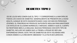 DIABETES TIPO 2:
ES DE LEJOS MÁS COMÚN QUE EL TIPO 1 Y CORRESPONDE A LA MAYORÍA DE
TODOS LOS CASOS DE DIABETES. GENERALMENTE SE PRESENTA EN LA EDAD
ADULTA, AUNQUE SE ESTÁ DIAGNOSTICANDO CADA VEZ MÁS EN PERSONAS
JÓVENES. EL PÁNCREAS NO PRODUCE SUFICIENTE INSULINA PARA MANTENER
LOS NIVELES DE GLUCEMIA NORMALES, A MENUDO, DEBIDO A QUE EL CUERPO
NO RESPONDE BIEN A LA INSULINA. MUCHAS PERSONAS CON ESTE TIPO DE
DIABETES, INCLUSO NO SABEN QUE LA TIENEN, A PESAR DE SER UNA
ENFERMEDAD GRAVE. ESTE TIPO DE DIABETES SE ESTÁ VOLVIENDO MÁS
COMÚN DEBIDO A LA CRECIENTE OBESIDAD Y A LA FALTA DE EJERCICIO.
 