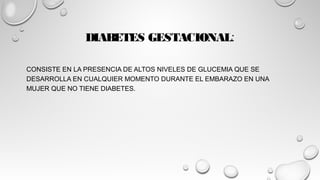 DIABETES GESTACIONAL:
CONSISTE EN LA PRESENCIA DE ALTOS NIVELES DE GLUCEMIA QUE SE
DESARROLLA EN CUALQUIER MOMENTO DURANTE EL EMBARAZO EN UNA
MUJER QUE NO TIENE DIABETES.
 