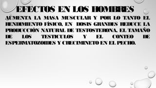 EFECTOS EN LOS HOMBRES
AUMENTA LA MASA MUSCULAR Y POR LO TANTO EL
RENDIMIENTO FÍSICO, EN DOSIS GRANDES REDUCE LA
PRODUCCIÓN NATURAL DE TESTOSTERONA, EL TAMAÑO
DE LOS TESTICULOS Y EL CONTEO DE
ESPERMATOZOIDES Y CRECIMINETOEN EL PECHO.
 