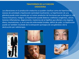 TRASTORNOS DE LA FUNCION
ENDOCRINA
Las alteraciones en la producción endocrina se pueden clasificar como de hiperfunción
(exceso de actividad) o hipofunción (actividad insuficiente). La hiperfunción de una
glándula puede estar causada por un tumor productor de hormonas que es benigno o, con
menos frecuencia, maligno. La hipofunción puede deberse a defectos congénitos, cáncer,
lesiones inflamatorias, degeneración, trastornos de la hipófisis que afectan a los órganos
diana, traumatismos, o, en el caso de enfermedad tiroidea, déficit de yodo. La hipofunción
puede ser también resultado de la extirpación quirúrgica de una glándula o de la
destrucción por radioterapia.
 