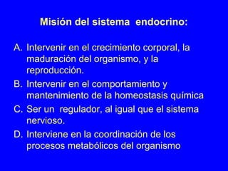 Misión del sistema endocrino:
A. Intervenir en el crecimiento corporal, la
maduración del organismo, y la
reproducción.
B. Intervenir en el comportamiento y
mantenimiento de la homeostasis química
C. Ser un regulador, al igual que el sistema
nervioso.
D. Interviene en la coordinación de los
procesos metabólicos del organismo
 