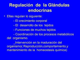 Regulación de la Glándulas
endocrinas
• Ellas regulan lo siguiente:
- El crecimiento corporal
- El desarrollo de los tejidos
- Funciones de muchos tejidos
- Coordinación de los procesos metabólicos
del organismo.
_Intervención en la maduración del
organismo( Reproducción,comportamiento,y
mantenimiento de la homeostasis química)
 