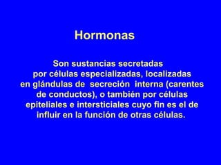 Hormonas
Son sustancias secretadas
por células especializadas, localizadas
en glándulas de secreción interna (carentes
de conductos), o también por células
epiteliales e intersticiales cuyo fin es el de
influir en la función de otras células.
 