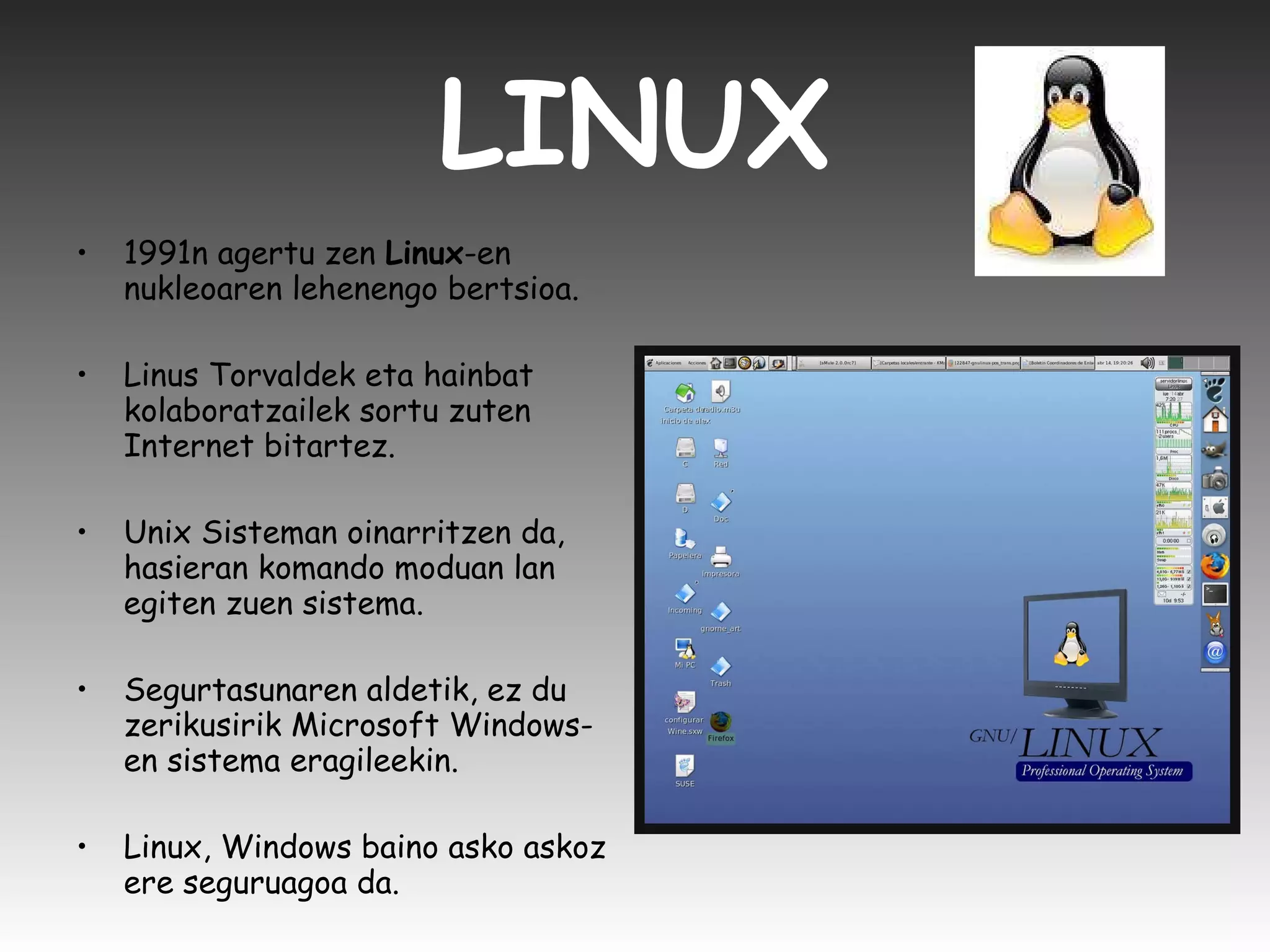 LINUX 1991n agertu zen  Linux -en nukleoaren lehenengo bertsioa. Linus Torvaldek eta hainbat kolaboratzailek sortu zuten Internet bitartez. Unix Sisteman oinarritzen da, hasieran komando moduan lan egiten zuen sistema.  Segurtasunaren aldetik, ez du zerikusirik Microsoft Windows-en sistema eragileekin.  Linux, Windows baino asko askoz ere seguruagoa da.  
