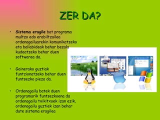 ZER DA? Sistema eragile  bat programa multzo edo erabiltzailea ordenagailuarekin komunikatzeko eta baliabideak behar bezala kudeatzeko behar duen softwarea da.  Gainerako guztiak funtzionatzeko behar duen funtsezko pieza da.  Ordenagailu batek duen programarik funtsezkoena da ordenagailu txikitxoek izan ezik, ordenagailu guztiek izan behar dute sistema eragilea   