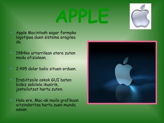 APPLE Apple Macintosh sagar formako logotipoa duen sistema eragilea da. 1984ko urtarrilean atera zuten modu ofizialean. 2.495 dolar balio zituen orduan. Erabiltzaile askok GUI baten bidez zebilela ikusirik, jostailutzat hartu zuten.  Hala ere, Mac-ak maila grafikoan aitzindaritza hartu zuen mundu osoan. 