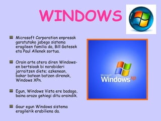 WINDOWS Microsoft Corporation enpresak garatutako jabego sistema eragileen familia da, Bill Gatesek eta Paul Allenek sortua.  Orain arte atera diren Windows-en bertsioak bi norabideri jarraitzen diete; azkenean, bakar batean batzen direnak, Windows XPn.  Egun, Windows Vista ere badago, baina arazo gehiegi ditu oraindik. Gaur egun Windows sistema eragilerik erabiliena da.  