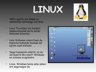LINUX 1991n agertu zen  Linux -en nukleoaren lehenengo bertsioa. Linus Torvaldek eta hainbat kolaboratzailek sortu zuten Internet bitartez. Unix Sisteman oinarritzen da, hasieran komando moduan lan egiten zuen sistema.  Segurtasunaren aldetik, ez du zerikusirik Microsoft Windows-en sistema eragileekin.  Linux, Windows baino asko askoz ere seguruagoa da.  
