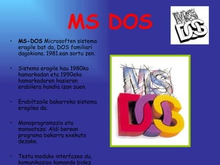 MS DOS MS-DOS  Microsoften sistema eragile bat da, DOS familiari dagokiona. 1981.ean sortu zen. Sistema eragile hau 1980ko hamarkadan eta 1990eko hamarkadaren hasieran erabilera handia izan zuen.  Erabiltzaile bakarreko sistema eragilea da. Monoprogramazio eta monoataza: Aldi berean programa bakarra exekuta dezake. Testu moduko interfazea du, komunikazioa komando bidez egiten dela. 