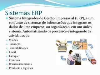 Sistemas ERP
 Sistema Integrados de Gestão Empresarial (ERP), é um
conjunto de sistemas de informações que integram os
dados de uma empresa, ou organização, em um único
sistema. Automatizando os processos e integrando as
atividades de:
 Vendas
 Finanças
 Contabilidades
 Fiscal
 Estoque
 Compras
 Recursos humanos
 Produção e logística
 