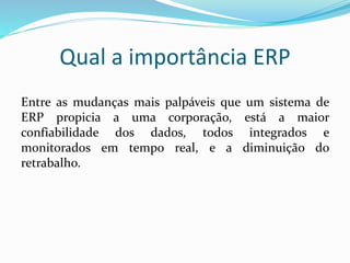 Qual a importância ERP
Entre as mudanças mais palpáveis que um sistema de
ERP propicia a uma corporação, está a maior
confiabilidade dos dados, todos integrados e
monitorados em tempo real, e a diminuição do
retrabalho.
 