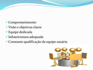 Comprometimento
Visão e objetivos claros
Equipe dedicada
Infraestrutura adequada
Constante qualificação da equipe usuária
 
