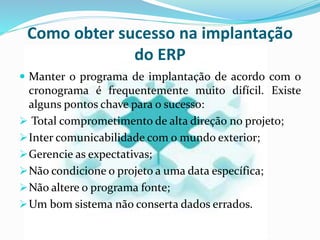 Como obter sucesso na implantação
do ERP
 Manter o programa de implantação de acordo com o
cronograma é frequentemente muito difícil. Existe
alguns pontos chave para o sucesso:
 Total comprometimento de alta direção no projeto;
Inter comunicabilidade com o mundo exterior;
Gerencie as expectativas;
Não condicione o projeto a uma data específica;
Não altere o programa fonte;
Um bom sistema não conserta dados errados.
 