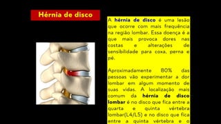 Hérnia de disco
A hérnia de disco é uma lesão
que ocorre com mais frequência
na região lombar. Essa doença é a
que mais provoca dores nas
costas e alterações de
sensibilidade para coxa, perna e
pé.
Aproximadamente 80% das
pessoas vão experimentar a dor
lombar em algum momento de
suas vidas. A localização mais
comum da hérnia de disco
lombar é no disco que fica entre a
quarta e quinta vértebra
lombar(L4/L5) e no disco que fica
entre a quinta vértebra e o
 
