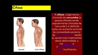 A cifose, vulgarmente
chamada de corcundez (a
pessoa afetada sendo
popularmente chamada de
"corcunda"), é definida
como um aumento anormal
da convexidade posterior
da coluna vertebral, sendo
as causas mais importantes
dessa deformidade, a
má postura e
o condicionamento
físico insuficiente.
Cifose
 