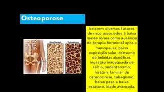 Existem diversos fatores
de risco associados à baixa
massa óssea como ausência
de terapia hormonal após a
menopausa, baixa
exposição solar, consumo
de bebidas alcoólicas,
ingestão inadequada de
cálcio, sedentarismo,
história familiar de
osteoporose, tabagismo,
baixo peso e baixa
estatura, idade avançada.
Osteoporose
 