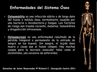 Enfermedades del Sistema Óseo

 • Osteomielitis es una infección súbita o de larga data
   del hueso o médula ósea, normalmente causada por
   una bacteria o micobacteria y hongos. Los factores
   de riesgo son trauma reciente, diabetes, hemodiálisis
   y drogadicción intravenosa.

 • Osteonecrosis es una enfermedad resultado de la
   pérdida temporal o permanente de la entrada de
   sangre en los huesos. Sin sangre, el tejido óseo
   muere y causa que el hueso colapse. Hay muchas
   causas para la necrosis avascular tales como el
   alcoholismo, uso excesivo de esteroides.




Derechos de Autor Reservados © Richard C. Concepción Castro 2011
 