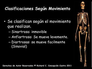 Clasificaciones Según Movimiento


 • Se clasifican según el movimiento
   que realizan.
     – Sinartrosa: inmovible
     – Anfiartrosa: Se mueve levemente.
     – Diartrosas: se mueve facilmente
       (Sinovial)




Derechos de Autor Reservados © Richard C. Concepción Castro 2011
 