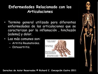 Enfermedades Relacionado con los
              Articulaciones

 • Termino general utilizado para diferentes
   enfermedades de las articulaciones que se
   caracterizan por la inflamación , hinchazón
   (edema) y dolor.
 • Las más comunes son:
     – Artritis Reumatoides.
     – Osteoartritis.




Derechos de Autor Reservados © Richard C. Concepción Castro 2011
 